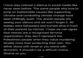 I have also noticed a silence in social media like never seen before. The same people who love to jump on fashionable causes like supporting Ukraine and combating climate change have been chillingly quiet. The Jewish people are seeing your silence and we won't forget it. 40 babies were beheaded and burned alive in front of their parents by Hamas. I hope we can agree that Hamas are a recognized terrorist organization: they don't represent the Palestinian people when they value murdering Israelis more than protecting their own. You either stand with Israel or you stand with terrorism. It shouldn't be a difficult choice. Shame on you.