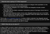 What the heck is going on?? What happened? ● A group of concerned users identified evidence of alleged child exploitation on the NaNoWriMo forums by a (now ex)moderator. This moderator allegedly runs a fetish website that allegedly includes content involving minors. They were also the NaNo moderator overseeing a group of teenage minors here on the NaNo forums. ● We uncovered instances where minors were allegedly being lured over to the fetish site, and adults from the fetish site were allegedly invited into NaNo's teen threads to interact inappropriately with the teens. This is only one of several instances 6 where a NaNo moderator has allegedly abused their position to exploit vulnerable minors on the NaNo forums, as proven by both the PMR and personal accounts posted on the MFCF thread. OMG!! What did you do about it? In May of 2023, we sent a report outlining our concerns to Grant and Marya, including a spreadsheet, links and several screenshots. This was not meant to be irrefutable proof of minor exploitation, but proof that there was a serious concern, and a call for them to investigate the matter further, because a NaNo moderator involved in minor exploitation would be a very serious concern (or so we thought).