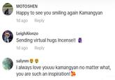 MOTOSHEN Happy to see you smiling again Kamangyan 1d ago Reply LeighAlonzo Sending virtual hugs Incense!! * 1d ago Reply salynm i always love youuu kamangyan no matter what, you are such an inspiration!