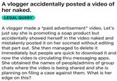 A vlogger accidentally posted a video of her naked. LEGAL QUERY A vlogger made a "paid advertisement" video. Let's just say she is promoting a soap product but accidentally showed herself in the video naked and mistakenly posted it on her socmed without editing that part out. She then managed to delete it immediately but people are quick to download it and now the video is circulating thru messaging apps. She obtained the names of people/admins of group chats where the video is being shared and she is planning on filing a case against them. What is her edge on this?