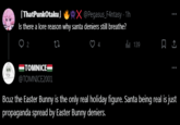 [ThatPunkOtaku] X@Pegasus_F4ntasy - 1h Is there a lore reason why santa deniers still breathe? 92 17 TOMNICE @TOMNICE2001 139 : 口企 : Bcuz the Easter Bunny is the only real holiday figure. Santa being real is just propaganda spread by Easter Bunny deniers.