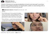 Osama Bin Laden's Letter To America TikTok Malcolm Harris @BigMeanInternet There's "America is losing credibility at home and abroad" and then there's "the political theory of Osama Bin Laden is resonating with a diverse swath of America's youth" Malcolm Harris @BigMeanInternet • 9h What The TikToks are from people of all ages, races, ethnicities, and backgrounds. Many of them say that reading the letter has opened their eyes, and they'll never see geopolitical matters the same way again. Many of them and I have watched a lot - say it has made them reevaluate their perspective on how what is often labeled 9:26 PM Nov 15, 2023 1.1M Views :