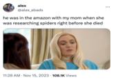 alex @alex_abads he was in the amazon with my mom when she was researching spiders right before she died 11:28 AM • Nov 15, 2023 108.1K Views All New Original