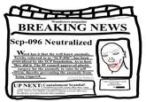 Ever Got Mogged By an SCP? Wanderers magazine BREAKING NEWS Sep-096 Neutralized Word rd has it that the well know anomaly, hereby referred to as "SCP-096", has been neutralized by the SCP foundation. As to how they did it. The 05 council approved plastic surgery for the anomaly to raise its self esteem, thereby preventing the anomaly from being triggered. Sources cited: Recordkeeping and Information Security Administration u/Happy Director2022 UP NEXT: Containment Scandal! Foundation personell, security officer Roux, under controversy for cruel and unnecessary punishment of SCP-1810, following a containment breach. Some are even calling for a permanent suspension of security officer Roux. We still have yet to hear from the ethics committee. "THIS IS NOT WHAT I HAD MEANT BY NUETRALIZED" Dr.
