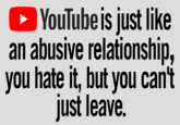 ► YouTube is just like an abusive relationship, you hate it, but you can't just leave.