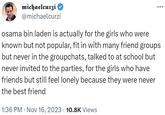 michaelcurzi @michaelcurzi osama bin laden is actually for the girls who were known but not popular, fit in with many friend groups but never in the groupchats, talked to at school but never invited to the parties, for the girls who have friends but still feel lonely because they were never the best friend 1:36 PM Nov 16, 2023 10.8K Views
