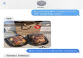 < Yes Tomato tomato J Jordan > You've got the turkey for tn's friendsgiving, yea? Bro those are rotisserie chickens