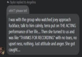 ◆ Taylor replied to Angelina ohh?? please tell I was with the group who watched joey approach f-------, talk to him calmly, terra put on THE ACTING performance of her life..... Then she turned to us and was like "THANKS FOR RECORDING" with no tears, no upset ness, nothing. Just attitude and anger. She got caught....