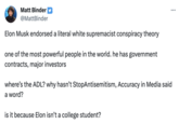 Matt Binder @MattBinder Elon Musk endorsed a literal white supremacist conspiracy theory one of the most powerful people in the world. he has government contracts, major investors ... where's the ADL? why hasn't StopAntisemitism, Accuracy in Media said a word? is it because Elon isn't a college student?