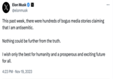 Elon Musk X @elonmusk x This past week, there were hundreds of bogus media stories claiming that I am antisemitic. Nothing could be further from the truth. I wish only the best for humanity and a prosperous and exciting future for all. 4:23 PM . Nov 19, 2023 ...