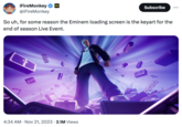 iFireMonkey GG @iFireMonkey ME So uh, for some reason the Eminem loading screen is the keyart for the end of season Live Event. Subscribe 4:34 AM. Nov 21, 2023 2.1M Views WA ARY