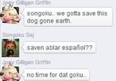 Joey Gilligan Griffin songoku.. we gotta save this dog gone earth. Songoku Ssj saven ablar español?? Joay Gilligan Griffin no time for dat goku..