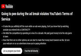 ► YouTube Going to pee during the ad break violates YouTube's Terms of Service • It looks like you selfishly left the room while our ads were playing. Don't you know that by watching youtube you entered into a CONTRACT?! • We killed the competition by operating at a loss for a decade. We paid good money to be the only game in town. • Now that there are no other options, we can start to make that money back however we like. So turn your webcam on so our advertisers know you're paying attention Let us program your brain Foot the bill directly