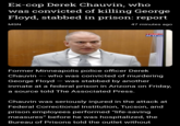 Derek Chauvin was stabbed in prison Ex-cop Derek Chauvin, who was convicted of killing George Floyd, stabbed in prison: report 47 minutes ago MSN TIMES NOW Former Minneapolis police officer Derek Chauvin -- who was convicted of murdering George Floyd - was stabbed by another inmate at a federal prison in Arizona on Friday, a source told The Associated Press. Chauvin was seriously injured in the attack at Federal Correctional Institution, Tucson, and prison employees performed "life-saving measures" before he was hospitalized, the Bureau of Prisons told the outlet without