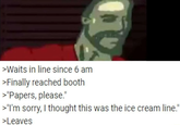 >Waits in line since 6 am >Finally reached booth >"Papers, please." >"I'm sorry, I thought this was the ice cream line." >Leaves