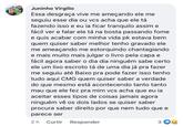 Juninho Virgilio Essa desgraça vive me ameçando ele me seguiu esse dia ou vcs acha que ele tá fazendo isso e eu ia ficar tranquilo assim e fácil ver e falar ele tá na bosta passando fome e quis acabar com minha vida pk estava bem quem quiser saber melhor tenho gravado ele me ameaçando me estorquindo chantagiando e mais muito mais julgar o livro pela capa e fácil agora saber o dia dia ninguém sabe certo ele um lixo escroto tá de uma dia já pra fazer me seguiu até Baixo pra pode fazer isso tenho tudo aqui CMG quem quiser saber a verdade do que mesmo está acontecendo tanto tanto mau que ele fez pra mim vcs acha que eu ia aceitar esses tipos de coisas jamais agora ninguém vê os dois lados se quiser saber procura saber direito por que nem tudo que e parece ser 2h Curtir Responder 3