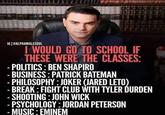 IG @ALPHAMALESOUL I WOULD GO TO SCHOOL IF THESE WERE THE CLASSES: - POLITICS: BEN SHAPIRO - BUSINESS: PATRICK BATEMAN - PHILOSOPHY: JOKER (JARED LETO) - BREAK: FIGHT CLUB WITH TYLER DURDEN - SHOOTING: JOHN WICK - PSYCHOLOGY: JORDAN PETERSON - MUSIC: EMINEM