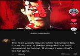 BO 448 comments * 1115 34.6K ● × lee The face woody makes while replying to bo, it's so badass. It shows the pain that he's converted to hatred. It shows a man that's too far gone. 1h Reply P
