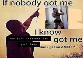 If nobody got me I know The buff internet cat girl lady. got me Can i get an AMEN ? Touch