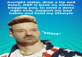 Awright stahp, drop a tip and listen, DSP is back no missin, begging you, to send a dono right now, support my bad habits and fund my lifestyle *snort*