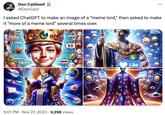 Don Caldwell @DonCald oo I asked ChatGPT to make an image of a "meme lord," then asked to make it "more of a meme lord" several times over. TOTALMENT 1011 THE BUTLET TUTORGING DEOTOTETT OUT VERE victoi:108 MOTO ITE OF HEPHE36 UBIRBEY THES GEPY MOY SON WITE SROFIDDERS . MEME Hchy 5:01 PM Nov 27, 2023 9,298 Views 10K RIKHLASH I've tha BO -150 Like : 80.0