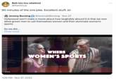 Bob Isis (no relation) @PetriClub 90 minutes of the one joke. Excellent stuff, sir Jeremy Boreing @JeremyDBoreing. Nov 27 Hollywood won't make a movie about how laughably absurd it is that we now allow grown men to call themselves women and then dominate women's sports. So we did.... Show more 2:51 WHERE WOMEN'S SPORTS 1:06 PM Nov 27, 2023 :