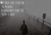 MY D--- HAS LEAD ME TO PLACES I WOULDN'T EVEN GO WITH A GUN