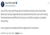 izzy in the water @shrimpfriedizzy one of the most evil things about the Brianna Ghey trial is that while Brianna is being misgendered and deadnamed by the court and having that deadname amplified by the press, her killers are given complete anonymity. trans people are treated with less dignity than murderers. 8:18 PM - Nov 28, 2023 20.5K Views ...