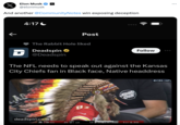 x Elon Musk @elonmusk And another @CommunityNotes win exposing deception ← 4:17 AS The Rabbit Hole liked Deadspin @Deadspin deadspin.com D The NFL needs to speak out against the Kansas City Chiefs fan in Black face, Native headdress KC Post THI 82 21 LV .... 17 4TH 15:00 25 Follow SANTA GRUZ 1ST & 20 OCBS NFL :