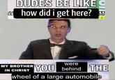 DUDES BE LIKE Ghow did i get here? MY BROTHER IN CHRIST were YOU behind THE wheel of a large automobile