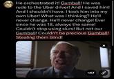 4 He orchestrated it! Gumball! He was ●●●●●●●●●●●●●●●● rude to the Uber driver! And I saved him! And I shouldn't have. I took him into my own Uber! What was I thinking? He'll never change. He'll never change! Ever since he was 18, always the same! Couldn't stop using slurs! But not our Gumball! Couldn't be precious Gumball! Stealing them blind! +ALT X