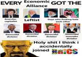 EVERY Economic GOT THE Alliance Anarcho- Leftist capitalist Guys who f------ hate each other Genocidal Genocidal Genocidal dictator dictator dictator Genocidal wannabe dictator H-------- I think i accidentally joined C