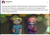 demilypyro Nov 19 "So they did a remake of Final Fantasy 7 and put the word Remake in the title but when you actually play it it turns out it's a sequel that takes place in an alternate timeline that's being affected by the events of the original timeline"