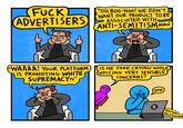 F--- ADVERTISERS "WAAAA! YOUR PLATFORM IS PROMOTING WHITE SUPREMACYYY" "OH BOO-HOO! WE DON'T WANT OUR PRODUCT TO BE ASSOCIATED WITH ANTI-SEMITISM Mmm IS HE FAKE-CRYING WHILE VOICING VERY SENSIBLE CONCERNS? yep X "blurrgun the n-worddd
