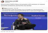 keewa.bsky.social @keewa Anyone who's tried to have a conversation with someone on massive quantities of ketamine will find this very familiar evan @esjesjesj. Nov 29 This exchange is really illuminating. He is incapable of understanding the interviewer. He keeps repeating himself like he's in some sort of fugue state. The New York Times DealBook Summit The New York Time 1:36 3:14 AM Nov 30, 2023 DealBook Summit Elon Musk ...