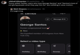 Mikhail Klimentov @LeaderGrev • 4h "Irony-pilled Twitter users who love George Santos" and "Santos's love of not giving people what they pay him for" are colliding in slow motion. Matt Stopera @mattstopera.5h It's beginning. = COITTIGU Select a video type Holiday George Santos Former congressional Icon! ✰ New The Expelled member of Congress from New York City. f さわ Birthday Log in Message $10 Gossip Pe