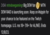 3:04 mtndewgaming: Big DEW fan? MTN DEW RAID is launching soon. Keep on #sippin for your chance to be featured on the Twitch homepage. U.S. res 18+ (19+ for AL/NE). Ends 12/8/23.