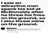 I saw an attractive man spank his kid at McDonalds after he threw his fries on the ground, so I also threw mine on the ground. And I'm currently Boycotting all McDonald's in Michigan???. Like Reply 2d