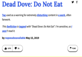 Dead Dove: Do Not Eat Tag used as a warning for extremely disturbing content in a work, often fanwork. This fanfiction is tagged with "Dead Dove: Do Not Eat". I'm sensitive, so I won't read it. by nopseudosavailable May 15, 2019 1376 31 FLAG