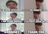 I'M FROM VANCOUVER WHERE DID YOU I AM BEING HONEST ACTUALLY GROW UP? BURNABY BE HONEST imgflip.com THANK YOU