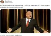 Ben Rosen @ben_rosen my wife brought me a lemonade. i said, let me guess, it's from panera. she said no, i poisoned it myself 2:10 PM Dec 7, 2023 1.5M Views