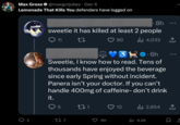 Max Gross @maxgotjokes Dec 6 Lemonade That Kills You defenders have logged on 2 • 8h sweetie it has killed at least 2 people 11 27 5 3 .6h Sweetie, I know how to read. Tens of thousands have enjoyed the beverage since early Spring without incident. Panera isn't your doctor. If you can't handle 400mg of caffeine- don't drink it. 22 7 271 90 161 13 ₁4,033 ↑ 2,654 ال ●●● ₁9.2K ↑ 口企
