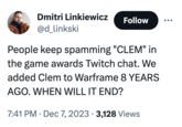 Dmitri Linkiewicz @d_linkski Follow People keep spamming "CLEM" in the game awards Twitch chat. We added Clem to Warframe 8 YEARS AGO. WHEN WILL IT END? 7:41 PM Dec 7, 2023 3,128 Views .
