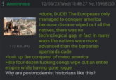 : Anonymous 12/06/23(Wed)18:48:27 No.15968263 >dude, DUDE! The Europeans only managed to conquer america because disease wiped out all the natives, there was no technological gap, in fact in many ways the natives were more advanced than the barbarian spaniards dude >look up the conquest of meso america >like four dozen f------ conqs wipe out an entire empire while having gone rogue Why are postmodernist historians like this? 172 KB JPG