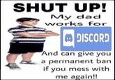 SHUT UP! My dad works for DISCORD And can give you a permanent ban if you mess with me again!!