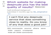 47 Which website for making deepnude pics has the best quality of results? Resources (self.Artificial Inteligence) submitted 4 months ago by Ok_Umpire412 I can't find any deepnude service that does something close to reality. Do you know of any that does a good job? 301 comments source share save hide report crosspost hide all child comments
