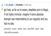 [-] dr_dezzy665 points 4 months ago get help. as far as im aware, deepfake p--- is illegal, if not highly immoral. imagine if some absolute stranger was masturbating to you regularly and you had no idea. permalink source embed save save-RES report reply hide child comments