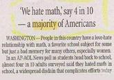 'We hate math,' say 4 in 10 a majority of Americans - WASHINGTON-People in this country have a love-hate relationship with math, a favorite school subject for some but just a bad memory for many others, especially women. In an AP-AOL News poll as students head back to school, almost four in 10 adults surveyed said they hated math in school, a widespread disdain that complicates efforts today
