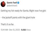 Damin Toell @damintoell Getting my list ready for Santa. Right now I've got: - the j------ pants with the giant hole That's it so far. 12:41 AM - Dec 12, 2023-5,032 Views