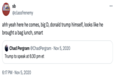 QUIET SLEEPE sb @classfrenemy ahh yeah here he comes, big D, donald trump himself, looks like he brought a bag lunch, smart Chad Pergram @Chad Pergram - Nov 5, 2020 Trump to speak at 6:30 pm et 6:17 PM Nov 5, 2020 .
